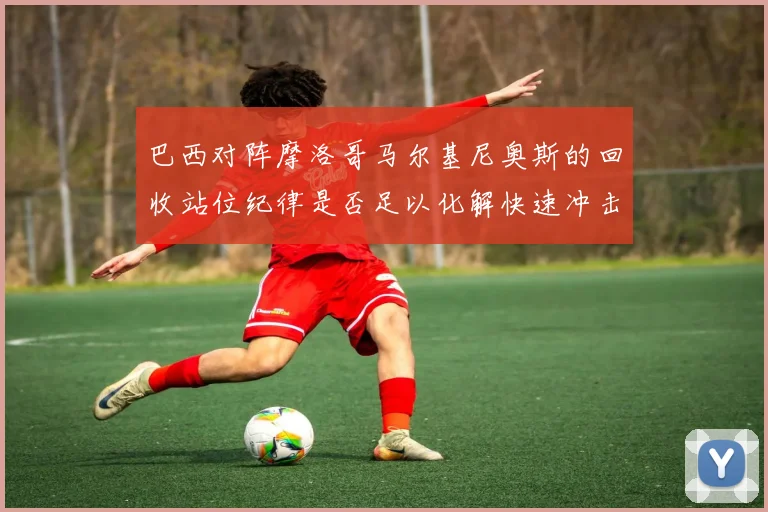 巴西对阵摩洛哥马尔基尼奥斯的回收站位纪律是否足以化解快速冲击