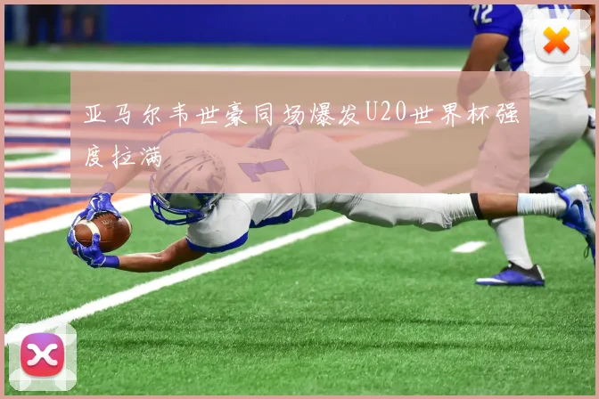 亚马尔韦世豪同场爆发U20世界杯强度拉满