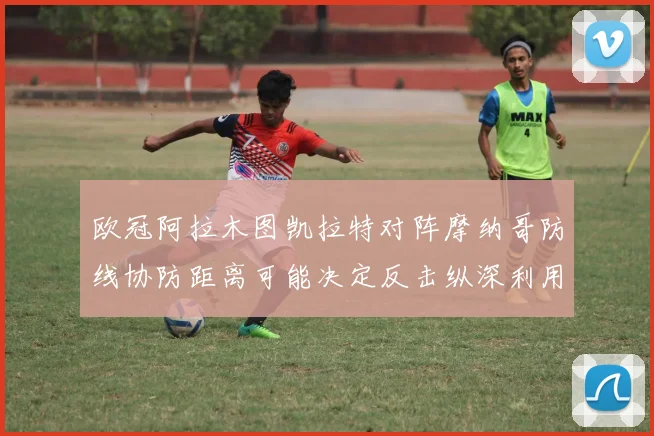 欧冠阿拉木图凯拉特对阵摩纳哥防线协防距离可能决定反击纵深利用
