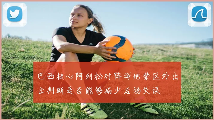 巴西核心阿利松对阵海地禁区外出击判断是否能够减少后场失误