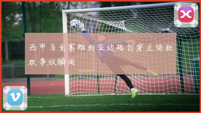 西甲马竞塞维利亚边路打穿主场狂欢争议瞬间
