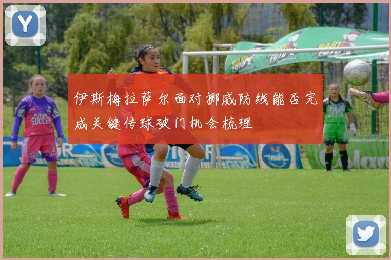 伊斯梅拉萨尔面对挪威防线能否完成关键传球破门机会梳理