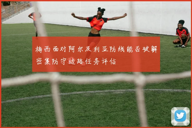 梅西面对阿尔及利亚防线能否破解密集防守边路任务评估