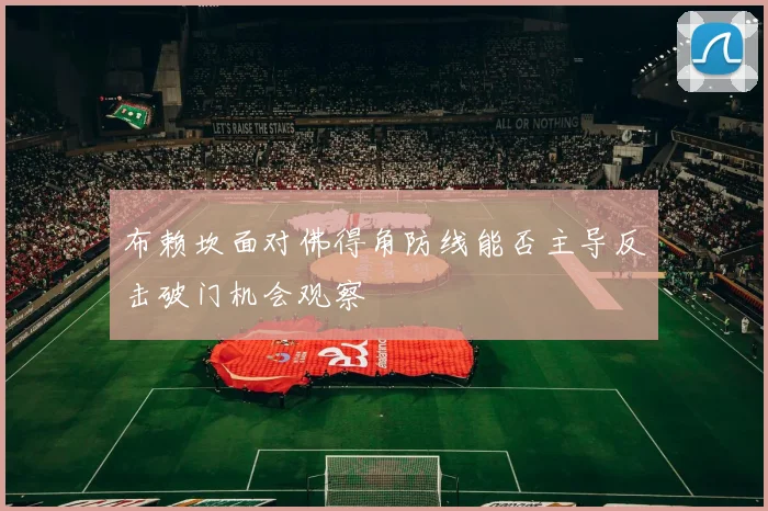 布赖坎面对佛得角防线能否主导反击破门机会观察