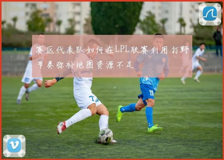 赛区代表队如何在LPL联赛利用打野节奏弥补地图资源不足