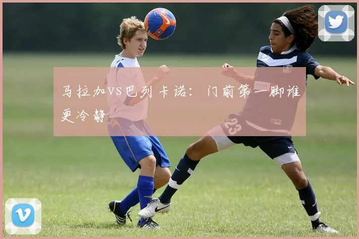 马拉加vs巴列卡诺：门前第一脚谁更冷静