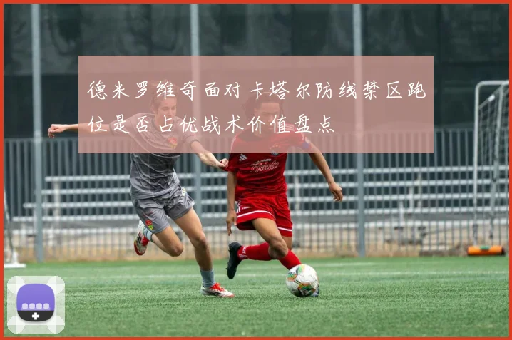 德米罗维奇面对卡塔尔防线禁区跑位是否占优战术价值盘点