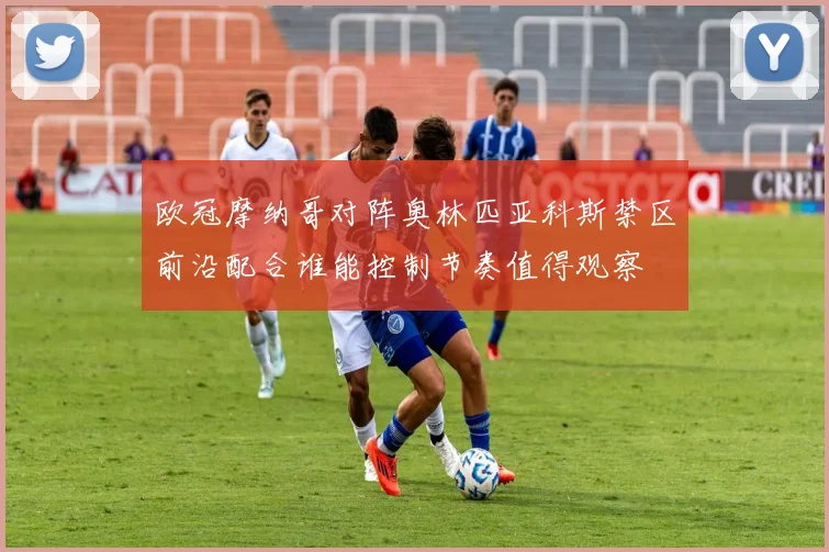 欧冠摩纳哥对阵奥林匹亚科斯禁区前沿配合谁能控制节奏值得观察