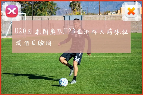 U20日本国奥队U23亚洲杯火药味拉满泪目瞬间