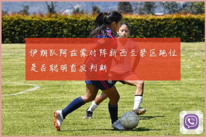 伊朗队阿兹蒙对阵新西兰禁区跑位是否聪明首发判断