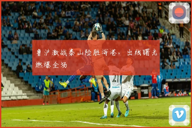 鲁沪激战泰山险胜海港，出线曙光燃爆全场