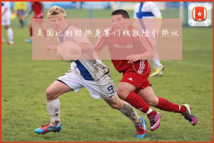 美国比利时热身赛门线救险引热议