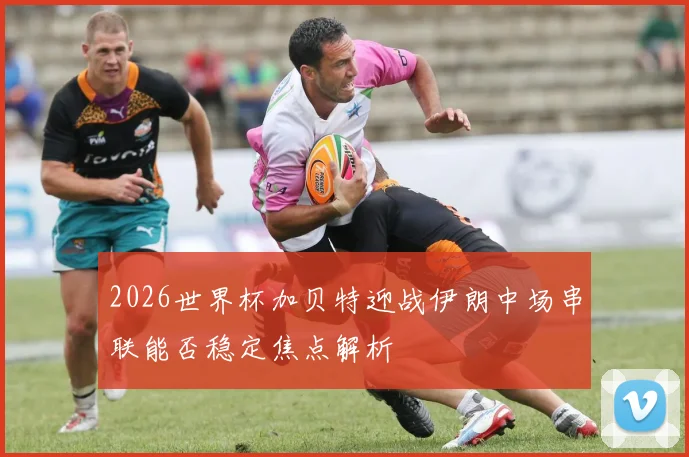 2026世界杯加贝特迎战伊朗中场串联能否稳定焦点解析