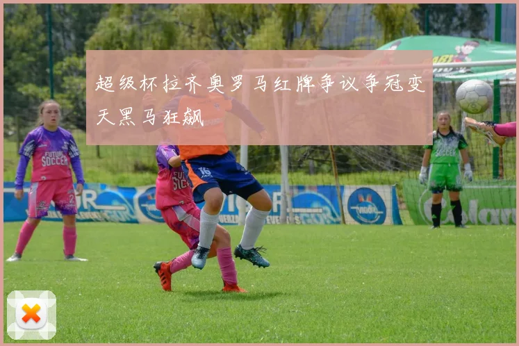 超级杯拉齐奥罗马红牌争议争冠变天黑马狂飙