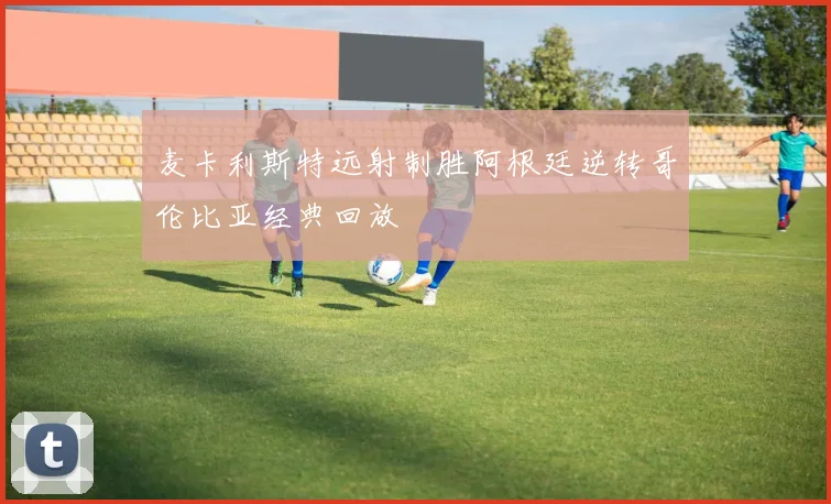 麦卡利斯特远射制胜阿根廷逆转哥伦比亚经典回放