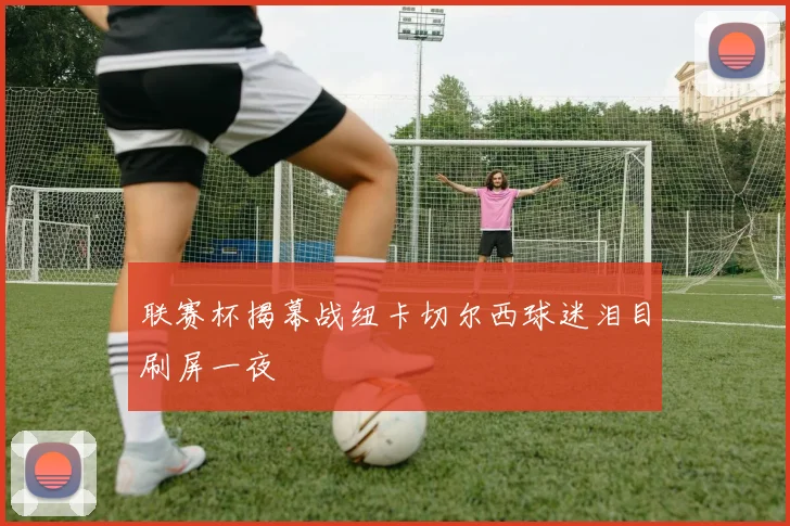 联赛杯揭幕战纽卡切尔西球迷泪目刷屏一夜