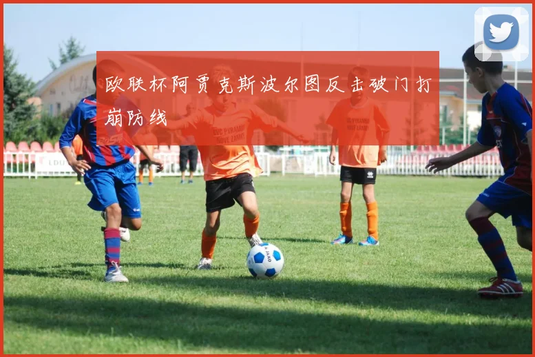 欧联杯阿贾克斯波尔图反击破门打崩防线