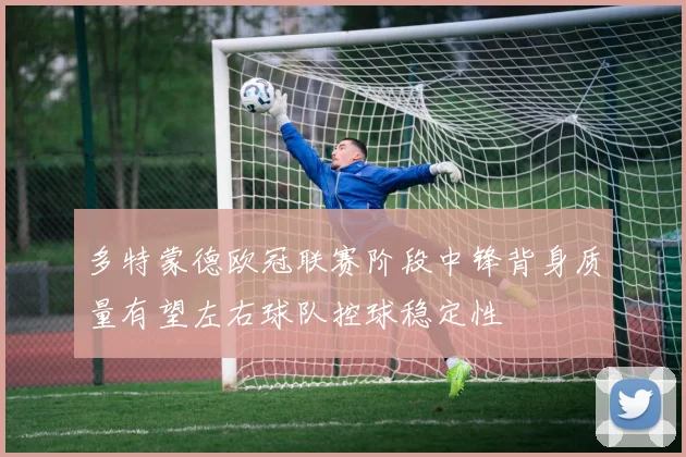 多特蒙德欧冠联赛阶段中锋背身质量有望左右球队控球稳定性
