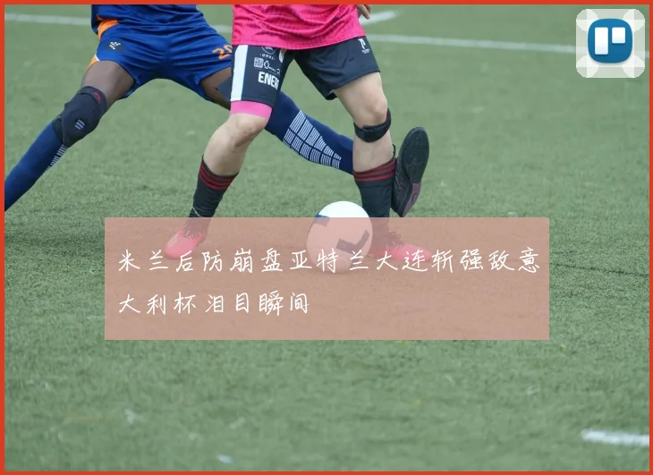 米兰后防崩盘亚特兰大连斩强敌意大利杯泪目瞬间